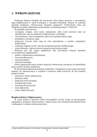 „Projekt współfinansowany ze środków Europejskiego Funduszu Społecznego”
3
1. WPROWADZENIE
Przekazuję Państwu Poradnik dla nauczyciela, który będzie pomocny w prowadzeniu
zajęć dydaktycznych w szkole kształcącej w zawodzie fototechnik. Dotyczy on realizacji
jednostki modułowej „Wykonywanie fotografii studyjnych” 313[01].Z3.02, która jest
składnikiem modułu „Rejestracja, przetwarzanie i wizualizacja obrazu” 313[01].Z3.
W poradniku zamieszczono:
− wymagania wstępne, czyli wykaz umiejętności, jakie uczeń powinien mieć już
ukształtowane, aby bez problemów mógł korzystać z poradnika,
− cele kształcenia, wykaz umiejętności, jakie uczeń opanuje podczas zajęć,
− przykładowe scenariusze zajęć,
− propozycje ćwiczeń, które mają na celu wykształcenie u uczniów umiejętności
praktycznych,
− ewaluację osiągnięć ucznia z dwoma narzędziami pomiaru dydaktycznego,
− wykaz literatury, z jakiej uczniowie mogą korzystać podczas nauki
Wskazane jest, aby zajęcia dydaktyczne były prowadzone różnymi metodami
ze szczególnym uwzględnieniem:
− pokazu z objaśnieniem (instruktażem),
− ćwiczeń praktycznych,
− metody projektów,
− tekstu przewodniego.
Formy organizacyjne pracy uczniów mogą być zróżnicowane, począwszy od samodzielnej
pracy uczniów do pracy zespołowej.
W celu przeprowadzenia sprawdzianu wiadomości i umiejętności ucznia, nauczyciel może
posłużyć się zamieszczonym w rozdziale 6 zestawem zadań testowych. W tym rozdziale
podano również:
− plan testu w formie tabelarycznej,
− punktacje zadań,
− propozycje norm wymagań,
− instrukcję dla ucznia,
− instrukcję dla nauczyciela,
− kartę odpowiedzi,
− zestaw zadań testowych.
Bezpieczeństwo i higiena pracy
W czasie pobytu w pracowni należy bezwzględnie zwrócić uwagę na przestrzeganie
regulaminów, przepisów bezpieczeństwa i higieny pracy oraz instrukcji przeciwpożarowych
wynikających z rodzaju wykonywanych prac.
 