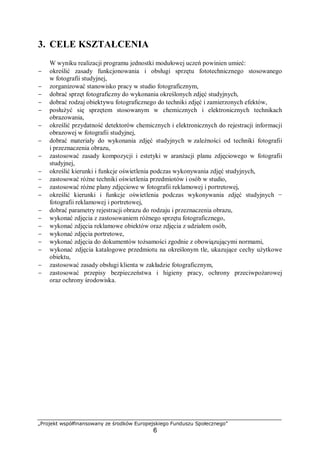 „Projekt współfinansowany ze środków Europejskiego Funduszu Społecznego”
6
3. CELE KSZTAŁCENIA
W wyniku realizacji programu jednostki modułowej uczeń powinien umieć:
− określić zasady funkcjonowania i obsługi sprzętu fototechnicznego stosowanego
w fotografii studyjnej,
− zorganizować stanowisko pracy w studio fotograficznym,
− dobrać sprzęt fotograficzny do wykonania określonych zdjęć studyjnych,
− dobrać rodzaj obiektywu fotograficznego do techniki zdjęć i zamierzonych efektów,
− posłużyć się sprzętem stosowanym w chemicznych i elektronicznych technikach
obrazowania,
− określić przydatność detektorów chemicznych i elektronicznych do rejestracji informacji
obrazowej w fotografii studyjnej,
− dobrać materiały do wykonania zdjęć studyjnych w zależności od techniki fotografii
i przeznaczenia obrazu,
− zastosować zasady kompozycji i estetyki w aranżacji planu zdjęciowego w fotografii
studyjnej,
− określić kierunki i funkcje oświetlenia podczas wykonywania zdjęć studyjnych,
− zastosować różne techniki oświetlenia przedmiotów i osób w studio,
− zastosować różne plany zdjęciowe w fotografii reklamowej i portretowej,
− określić kierunki i funkcje oświetlenia podczas wykonywania zdjęć studyjnych −
fotografii reklamowej i portretowej,
− dobrać parametry rejestracji obrazu do rodzaju i przeznaczenia obrazu,
− wykonać zdjęcia z zastosowaniem różnego sprzętu fotograficznego,
− wykonać zdjęcia reklamowe obiektów oraz zdjęcia z udziałem osób,
− wykonać zdjęcia portretowe,
− wykonać zdjęcia do dokumentów tożsamości zgodnie z obowiązującymi normami,
− wykonać zdjęcia katalogowe przedmiotu na określonym tle, ukazujące cechy użytkowe
obiektu,
− zastosować zasady obsługi klienta w zakładzie fotograficznym,
− zastosować przepisy bezpieczeństwa i higieny pracy, ochrony przeciwpożarowej
oraz ochrony środowiska.
 