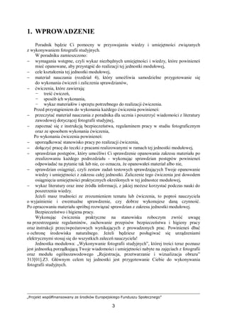 „Projekt współfinansowany ze środków Europejskiego Funduszu Społecznego”
3
1. WPROWADZENIE
Poradnik będzie Ci pomocny w przyswajaniu wiedzy i umiejętności związanych
z wykonywaniem fotografii studyjnych.
W poradniku zamieszczono:
− wymagania wstępne, czyli wykaz niezbędnych umiejętności i wiedzy, które powinieneś
mieć opanowane, aby przystąpić do realizacji tej jednostki modułowej,
− cele kształcenia tej jednostki modułowej,
− materiał nauczania (rozdział 4), który umożliwia samodzielne przygotowanie się
do wykonania ćwiczeń i zaliczenia sprawdzianów,
− ćwiczenia, które zawierają:
− treść ćwiczeń,
− sposób ich wykonania,
− wykaz materiałów i sprzętu potrzebnego do realizacji ćwiczenia.
Przed przystąpieniem do wykonania każdego ćwiczenia powinieneś:
− przeczytać materiał nauczania z poradnika dla ucznia i poszerzyć wiadomości z literatury
zawodowej dotyczącej fotografii studyjnej,
− zapoznać się z instrukcją bezpieczeństwa, regulaminem pracy w studiu fotograficznym
oraz ze sposobem wykonania ćwiczenia,
Po wykonania ćwiczenia powinieneś:
− uporządkować stanowisko pracy po realizacji ćwiczenia,
− dołączyć pracę do teczki z pracami realizowanymi w ramach tej jednostki modułowej,
− sprawdzian postępów, który umożliwi Ci sprawdzenie opanowania zakresu materiału po
zrealizowaniu każdego podrozdziału - wykonując sprawdzian postępów powinieneś
odpowiadać na pytanie tak lub nie, co oznacza, że opanowałeś materiał albo nie,
− sprawdzian osiągnięć, czyli zestaw zadań testowych sprawdzających Twoje opanowanie
wiedzy i umiejętności z zakresu całej jednostki. Zaliczenie tego ćwiczenia jest dowodem
osiągnięcia umiejętności praktycznych określonych w tej jednostce modułowej,
− wykaz literatury oraz inne źródła informacji, z jakiej możesz korzystać podczas nauki do
poszerzenia wiedzy.
Jeżeli masz trudności ze zrozumieniem tematu lub ćwiczenia, to poproś nauczyciela
o wyjaśnienie i ewentualne sprawdzenie, czy dobrze wykonujesz daną czynność.
Po opracowaniu materiału spróbuj rozwiązać sprawdzian z zakresu jednostki modułowej.
Bezpieczeństwo i higiena pracy.
Wykonując ćwiczenia praktyczne na stanowisku roboczym zwróć uwagę
na przestrzeganie regulaminów, zachowanie przepisów bezpieczeństwa i higieny pracy
oraz instrukcji przeciwpożarowych wynikających z prowadzonych prac. Powinieneś dbać
o ochronę środowiska naturalnego. Jeżeli będziesz posługiwać się urządzeniami
elektrycznymi stosuj się do wszystkich zaleceń nauczyciela!
Jednostka modułowa: „Wykonywanie fotografii studyjnych”, której treści teraz poznasz
jest jednostką porządkującą Twoje wiadomości i umiejętności nabyte na zajęciach z fotografii
oraz modułu ogólnozawodowego „Rejestracja, przetwarzanie i wizualizacja obrazu”
313[01].Z3. Głównym celem tej jednostki jest przygotowanie Ciebie do wykonywania
fotografii studyjnych.
 