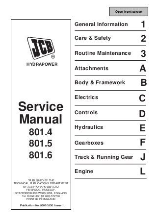 Service
Manual
801.4
801.5
801.6
*PUBLISHED BY THE
TECHNICAL PUBLICATIONS DEPARTMENT
OF JCB HYDRAPOWER LTD;
RIVERSIDE, RUGELEY,
STAFFORDSHIRE WS15 2WA, ENGLAND
Tel. RUGELEY (01 889) 572700
PRINTED IN ENGLAND
Publication No. 9803/3130 Issue 1
HYDRAPOWER
General Information
B
L
J
F
E
D
C
A
3
2
1
Engine
Track & Running Gear
Gearboxes
Hydraulics
Controls
Electrics
Body & Framework
Attachments
Routine Maintenance
Care & Safety
Open front screen
 