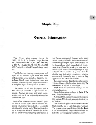 Chapter One
General Information
This Clymer shop manual covers the
1990-1998 Arctic Cat Prowler, Cougar, Panther
440, Panther 550, EXT 550, EXT 580, EXT 600,
Z 440, ZL 440, ZR 440, ZR 580, ZR 600, ZRT
600, Powder Special and Powder Extreme mod-
els.
Troubleshooting, tune-up, maintenance and
repair are not difficult if you know what tools
and equipment to use, as well as the proper pro-
cedures. Step-by-step instructions guide you
through jobs ranging from simple maintenance
to complete engine and suspension overhaul.
This manual can be used by anyone from a
first time do-it-yourselfer to a professional me-
chanic. Detailed drawings and clear photo-
graphs give you all the information you need to
do the work right.
Some ofthe procedures in this manual require
the use of special tools. The resourceful me-
chanic can, in many cases, think of acceptable
substitutes for special tools. This can be as sim-
ple as using a few pieces ofthreaded rod, wash-
ers and nuts to remove a bearing or fabricating a
tool from scrap material. However, using a sub-
stitute for a special tool is not recommended as it
could damage the part. Ifyou find that a tool can
be designed and safely made, but will require
some type of machine work, you may want to
search out a local community college or high
school that has a machine shop curriculum. In-
dustrial arts instructors sometimes welcome
outside work that can be used as practical shop
applications for advanced students.
Tables appearing at the end ofthis chapter pro-
vide useful general information for service. Ta-
bles 1-8 are at the end ofthe chapter.
Table 1 lists model number coverage and en-
gine displacement.
General dimensions are listed in Table 2. Ta-
ble 3 lists vehicle weight.
Metric and u.S. standards are used throughout
this manual. U.S. to metric conversion is given
in Table 4.
Critical torque specifications are found in ta-
ble form at the end ofeach chapter (as required).
The general torque specifications listed in Table
5 can be used when a torque specification is not
listed for a specific component or assembly.
http://ReadManuals.com
 
