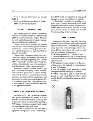 2
A list of technical abbreviations are given in
Table 6.
Metric tap drill sizes can be found in Table 7.
Table 8 lists wind chill factors.
MANUAL ORGANIZATION
This chapter provides general information
useful to snowmobile owners and mechanics. In
addition, information in this chapter discusses
the tools and techniques for preventive mainte-
nance, troubleshooting and repair.
Chapter Two contains methods and sugges-
tions for quick and accurate diagnosis and repair
of problems. Troubleshooting procedures dis-
cuss typical symptoms and logical methods to
pinpoint the trouble.
Chapter Three explains all the periodic lubri-
cation and routine maintenance necessary to
keep your snowmobile operating well. Chapter
Three also includes recommended tune-up pro-
cedures, eliminating the need to frequently con-
sult other chapters on the various assemblies.
Subsequent chapters describe specific sys-
tems, providing disassembly, repair, assembly
and adjustment procedures in simple step-by-
step form. If a repair is impractical for a home
mechanic, it is indicated. It is usually faster and
less expensive to take such repairs to a dealership
or competent repair shop. Specifications con-
cerning a specific system are included at the end
of the appropriate chapter.
NOTES, CAUTIONS AND WARNINGS
The terms NOTE, CAUTION and WARNING
have specific meanings in this manual. A NOTE
provides additional information to make a step
or procedure easier or clearer. Disregarding a
NOTE could cause inconvenience, but it would
not cause damage or personal injury.
A CAUTION emphasizes an area where
equipment damage could occur. Disregarding a
CHAPTER ONE
CAUTION could cause permanent mechanical
damage; however, personal injury is unlikely.
A WARNING emphasizes an area where per-
sonal injury or even death could result from
negligence. Mechanical damage may also occur.
WARNINGS are to be taken seriously. In some
cases, serious injury and death have resulted
from disregarding similar warnings.
SAFETY FIRST
Professional mechanics can work for years
and never sustain a serious injury. Ifyou observe
a few rules ofcommon sense and safety, you can
enjoy many safe hours servicing your own ma-
chine. If you ignore these rules you can hurt
yourself or damage the equipment.
1. Never use gasoline as a cleaning solvent.
2. Never smoke or use a torch in the vicinity of
flammable liquids, such as cleaning solvent, in
open containers.
3. Ifwelding or brazing is required on the snow-
mobile, remove the fuel tank to a safe distance,
at least 50 feet away.
4. Use the properly sized wrenches to avoid
damage to fasteners and injury to yourself.
5. When loosening a tight or stuck nut, be
guided by what would happen if the wrench
should slip. Be careful and protect yourself ac-
cordingly.
http://ReadManuals.com
 