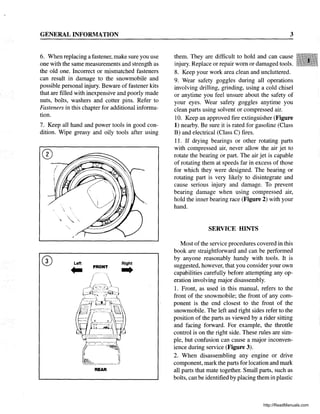 GENERAL INFORMATION
6. When replacing a fastener, make sure you use
one with the same measurements and strength as
the old one. Incorrect or mismatched fasteners
can result in damage to the snowmobile and
possible personal injury. Beware of fastener kits
that are filled with inexpensive and poorly made
nuts, bolts, washers and cotter pins. Refer to
Fasteners in this chapter for additional informa-
tion.
7. Keep all hand and power tools in good con-
dition. Wipe greasy and oily tools after using
Left
.. FRONT
Right
...
REAR
3
them. They are difficult to hold and can cause
injury. Replace or repair worn or damaged tools.
8. Keep your work area clean and uncluttered.
9. Wear safety goggles during all operations
involving drilling, grinding, using a cold chisel
or anytime you feel unsure about the safety of
your eyes. Wear safety goggles anytime you
clean parts using solvent or compressed air.
10. Keep an approved fire extinguisher (Figure
1) nearby. Be sure it is rated for gasoline (Class
B) and electrical (Class C) fires.
11. If drying bearings or other rotating parts
with compressed air, never allow the air jet to
rotate the bearing or part. The air jet is capable
of rotating them at speeds far in excess of those
for which they were designed. The bearing or
rotating part is very likely to disintegrate and
cause serious injury and damage. To prevent
bearing damage when using compressed air,
hold the inner bearing race (Figure 2) with your
hand.
SERVICE HINTS
Most of the service procedures covered in this
book are straightforward and can be performed
by anyone reasonably handy with tools. It is
suggested, however, that you consider your own
capabilities carefully before attempting any op-
eration involving major disassembly.
1. Front, as used in this manual, refers to the
front of the snowmobile; the front of any com-
ponent is the end closest to the front of the
snowmobile. The left and right sides refer to the
position of the parts as viewed by a rider sitting
and facing forward. For example, the throttle
control is on the right side. These rules are sim-
ple, but confusion can cause a major inconven-
ience during service (Figure 3).
2. When disassembling any engine or drive
component, mark the parts for location and mark
all parts that mate together. Small parts, such as
bolts, can be identified by placing them in plastic
http://ReadManuals.com
 