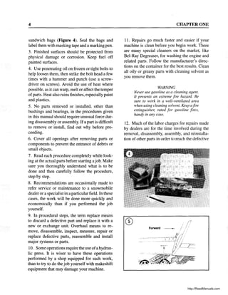 4
sandwich bags (Figure 4). Seal the bags and
label them with masking tape and a marking pen.
3. Finished surfaces should be protected from
physical damage or corrosion. Keep fuel off
painted surfaces.
4. Use penetrating oil on frozen or tight bolts to
help loosen them, then strike the bolt head a few
times with a hammer and punch (use a screw-
driver on screws). Avoid the use of heat where
possible, as it can warp, melt or affect the temper
ofparts. Heat also ruins finishes, especially paint
and plastics.
5. No parts removed or installed, other than
bushings and bearings, in the procedures given
in this manual should require unusual force dur-
ing disassembly or assembly. Ifa part is difficult
to remove or install, find out why before pro-
ceeding.
6. Cover all openings after removing parts or
components to prevent the entrance of debris or
small objects.
7. Read each procedure completely while look-
ing at the actual parts before starting ajob. Make
sure you thoroughly understand what is to be
done and then carefully follow the procedure,
step by step.
8. Recommendations are occasionally made to
refer service or maintenance to a snowmobile
dealer or a specialist in a particular field. In these
cases, the work will be done more quickly and
economically than if you performed the job
yourself.
9. In procedural steps, the term replace means
to discard a defective part and replace it with a
new or exchange unit. Overhaul means to re-
move, disassemble, inspect, measure, repair or
replace defective parts, reassemble and install
major systems or parts.
10. Some operations require the use ofahydrau-
lic press. It is wiser to have these operations
performed by a shop equipped for such work,
than to try to do the job yourself with makeshift
equipment that may damage your machine.
CHAPTER ONE
11. Repairs go much faster and easier if your
machine is clean before you begin work. There
are many special cleaners on the market, like
Bel-Ray Degreaser, for washing the engine and
related parts. Follow the manufacturer's direc-
tions on the container for the best results. Clean
all oily or greasy parts with cleaning solvent as
you remove them.
WARNING
Never use gasoline as a cleaning agent.
It presents an extreme fire hazard. Be
sure to work in a well-ventilated area
when using cleaning solvent. Keep afire
extinguisher, rated for gasoline fires,
handy in any case.
12. Much of the labor charges for repairs made
by dealers are for the time involved during the
removal, disassembly, assembly, and reinstalla-
tion of other parts in order to reach the defective
http://ReadManuals.com
 
