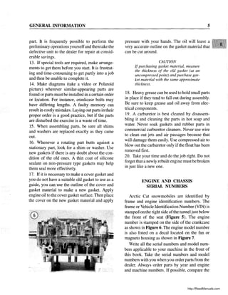 GENERAL INFORMATION
part. It is frequently possible to perform the
preliminary operations yourselfand then take the
defective unit to the dealer for repair at consid-
erable savings.
13. If special tools are required, make arrange-
ments to get them before you start. It is frustrat-
ing and time-consuming to get partly into a job
and then be unable to complete it.
14. Make diagrams (take a video or Polaroid
picture) wherever similar-appearing parts are
found or parts must be installed in a certain order
or location. For instance, crankcase bolts may
have differing lengths. A faulty memory can
result in costly mistakes. Laying out parts in their
proper order is a good practice, but if the parts
are disturbed the exercise is a waste of time.
15. When assembling parts, be sure all shims
and washers are replaced exactly as they came
out.
16. Whenever a rotating part butts against a
stationary part, look for a shim or washer. Use
new gaskets if there is any doubt about the con-
dition of the old ones. A thin coat of silicone
sealant on non-pressure type gaskets may help
them seal more effectively.
17. If it is necessary to make a cover gasket and
you do not have a suitable old gasket to use as a
guide, you can use the outline of the cover and
gasket material to make a new gasket. Apply
engine oil to the cover gasket surface. Then place
the cover on the new gasket material and apply
5
pressure with your hands. The oil will leave a
very accurate outline on the gasket material that
can be cut around.
CAUTION
If purchasing gasket material, measure
the thickness of the old gasket (at an
uncompressed point) and purchase gas-
ket material with the same approximate
thickness.
18. Heavy grease can be used to hold small parts
in place if they tend to fall out during assembly.
Be sure to keep grease and oil away from elec-
trical components.
19. A carburetor is best cleaned by disassem-
bling it and cleaning the parts in hot soap and
water. Never soak gaskets and rubber parts in
commercial carburetor cleaners. Never use wire
to clean out jets and air passages because that
will damage them easily. Use compressed air to
blowout the carburetor only if the float has been
removed first.
20. Take your time and do the job right. Do not
forget that a newly rebuilt engine must be broken
in just like a new one.
ENGINE AND CHASSIS
SERIAL NUMBERS
Arctic Cat snowmobiles are identified by
frame and engine identification numbers. The
frame or Vehicle Identification Number (VIN) is
stamped on the right side ofthe tunneljust below
the front of the seat (Figure 5). The engine
number is stamped on the side of the crankcase
as shown in Figure 6. The engine model number
is also listed on a decal located on the fan or
magneto housing as shown in Figure 7.
Write all the serial numbers and model num-
bers applicable to your machine in the front of
this book. Take the serial numbers and model
numbers with you when you order parts from the
dealer. Always order parts by year and engine
and machine numbers. If possible, compare the
http://ReadManuals.com
 