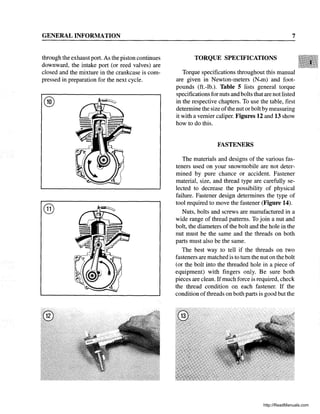 GENERAL INFORMATION
through the exhaust port. As the piston continues
downward, the intake port (or reed valves) are
closed and the mixture in the crankcase is com-
pressed in preparation for the next cycle.
®
7
TORQUE SPECIFICATIONS
Torque specifications throughout this manual
are given in Newton-meters (N.m) and foot-
pounds (ft.-lb.). Table 5 lists general torque
specifications for nuts and bolts that are not listed
in the respective chapters. To use the table, first
determine the size ofthe nut or bolt by measuring
it with a vernier caliper. Figures 12 and 13 show
how to do this.
FASTENERS
The materials and designs of the various fas-
teners used on your snowmobile are not deter-
mined by pure chance or accident. Fastener
material, size, and thread type are carefully se-
lected to decrease the possibility of physical
failure. Fastener design determines the type of
tool required to move the fastener (Figure 14).
Nuts, bolts and screws are manufactured in a
wide range of thread patterns. To join a nut and
bolt, the diameters of the bolt and the hole in the
nut must be the same and the threads on both
parts must also be the same.
The best way to tell if the threads on two
fasteners are matched is to tum the nut on the bolt
(or the bolt into the threaded hole in a piece of
equipment) with fingers only. Be sure both
pieces are clean. Ifmuch force is required, check
the thread condition on each fastener. If the
condition ofthreads on both parts is good but the
http://ReadManuals.com
 