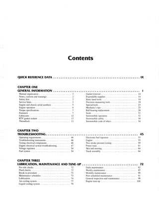 Contents
QUICK REfERENCE DATA . . . . . . . . . . . . . . . . . . . . . . . . . . . . . . • • • • • • • • • • • • • • • • . . IX
CHAPTER ONE
GENERAL INFORMATION
Manual organization . . . . . . . . . . . . . . . . . . . . . . . . . . .. 2
Notes, cautions and warnings. . . . . . . . . . . . . . . . . . . .. 2
Safety first . . . . . . . . . . . . . . . . . . . . . . . . . . . . . . . . . . .. 2
Service hints. . . . . . . . . . . . . . . . . . . . . . . . . . . . . . . . . .. 3
Engine and chassis serial numbers . . . . . . . . . . . . . . . .. 5
Engine operation . . . . . . . . . . . . . . . . . . . . . . . . . . . . . .. 6
Torque specifications. . . . . . . . . . . . . . . . . . . . . . . . . . .. 7
Fasteners . . . . . . . . . . . . . . . . . . . . . . . . . . . . . . . . . . . .. 7
Lubricants. . . . . . . . . . . . . . . . . . . . . . . . . . . . . . . . . .. 12
RTV gasket sealant . . . . . . . . . . . . . . . . . . . . . . . . . . .. 13
Threadlock. . . . . . . . . . . . . . . . . . . . . . . . . . . . . . . . . .. 13
CHAPTER TWO
Gasket remover . . . . . . . . . . . . . . . . . . . . . . . . . . . . . .. 14
Expendable supplies . . . . . . . . . . . . . . . . . . . . . . . . . .. 14
Basic hand tools. . . . . . . . . . . . . . . . . . . . . . . . . . . . . .. 14
Precision measuring tools. . . . . . . . . . . . . . . . . . . . . .. 19
Special tools. . . . . . . . . . . . . . . . . . . . . . . . . . . . . . . . .. 23
Mechanic's tips. . . . . . . . . . . . . . . . . . . . . . . . . . . . . .. 25
Ball bearing replacement. . . . . . . . . . . . . . . . . . . . . . .. 28
Seals........................................ 31
Snowmobile operation. . . . . . . . . . . . . . . . . . . . . . . . .. 32
Snowmobile safety ... . . . . . . . . . . . . . . . . . . . . . . . .. 34
Snowmobile code of ethics. . . . . . . . . . . . . . . . . . . . .. 34
1
TROUBLESHOOTING ......................•.•.•..... eo. • • • • • • • • • • • • • • •• 45
Operating requirements. . . . . . . . . . . . . . . . . . . . . . . .. 46
Troubleshooting instruments. . . . . . . . . . . . . . . . . . . .. 46
Testing electrical components . . . . . . . . . . . . . . . . . . .. 46
Engine electrical system troubleshooting ........... 47
Voltage regulator. . . . . . . . . . . . . . . . . . . . . . . . . . . . .. 54
Fuel system . . . . . . . . . . . . . . . . . . . . . . . . . . . . . . . . .. 54
CHAPTER THREE
LUBRICATION, MAINTENANCE AND TUNE-UP
Pre-ride checks . . . . . . . . . . . . . . . . . . . . . . . . . . . . . .. 72
Fluid checks. . . . . . . . . . . . . . . . . . . . . . . . . . . . . . . . .. 72
Break-in procedure ............................ 72
Maintenance schedules . . . . . . . . . . . . . . . . . . . . . . . .. 73
Lubrication................................... 74
Air cooling system............................. 77
Liquid cooling system. . . . . . . . . . . . . . . . . . . . . . . . .. 79
Electronic fuel injection .. . . . . . . . . . . . . . . . . . . . . .. 55
Engine ...................................... 55
Two-stroke pressure testing. . . . . . . . . . . . . . . . . . . . .. 59
Power train. . . . . . . . . . . . . . . . . . . . . . . . . . . . . . . . . .. 61
Skis and steering. . . . . . . . . . . . . . . . . . . . . . . . . . . . .. 64
Track assembly . . . . . . . . . . . . . . . . . . . . . . . . . . . . . .. 64
72
Daily maintenance. . . . . . . . . . . . . . . . . . . . . . . . . . . .. 82
Weekly maintenance. . . . . . . . . . . . . . . . . . . . . . . . . .. 85
Monthly maintenance. . . . . . . . . . . . . . . . . . . . . . . . .. 90
Non-scheduled maintenance. . . . . . . . . . . . . . . . . . . .. 91
General inspection and maintenance. . . . . . . . . . . . . .. 98
Engine tune-up .... . . . . . . . . . . . . . . . . . . . . . . . . .. 100
 
