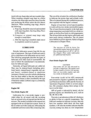 12
tured with one sharp edge and one rounded edge.
When installing stamped snap rings in a thrust
situation, the sharp edge must face away from the
part producing the thrust unless the text directs
otherwise. When installing snap rings, observe
the following:
a. Snap rings should be removed and installed
with snap ring pliers. See Snap Ring Pliers
in this chapter.
b. Compress or expand snap rings only
enough to install them.
c. After the snap ring is installed, make sure it
is completely seated in its groove.
LUBRICANTS
Periodic lubrication assures long life for any
type of equipment. The type of lubricant used is
just as important as the lubrication service itself.
The following paragraphs describe the types of
lubricants most often used on snowmobiles. Be
sure to follow the manufacturer's recommenda-
tions for lubricant types.
Generally, all liquid lubricants are called oil.
They may be mineral-based (including petro-
leum bases), natural-based (vegetable and ani-
mal bases), synthetic-based or emulsions
(mixtures). Grease is an oil to which a thickening
base has been added so that the end product is
semi-solid. Grease is often classified by the type
of thickener added. Lithium soap is a commonly
used thickener.
Engine Oil
Two-Stroke Engine Oil
Lubrication for a two-stroke engine is pro-
vided either by oil mixed with the incoming
fuel-air mixture or by oil injected into the fuel-air
mixture. The models included in this manual are
equipped with an oil-injection system. Some of
the oil settles out in the crankcase, lubricating the
crankshaft and lower end of the connecting rods.
CHAPTER ONE
The rest ofthe oil enters the combustion chamber
to lubricate the piston rings and cylinder walls.
This oil is burned during the combustion process,
then expelled with the engine's exhaust.
Engine oil must have several special qualities
to work well in a two-stroke snowmobile engine.
The oil must function properly in the high oper-
ating temperature associated with two-stroke en-
gines, as well as flow freely in cold temperatures.
The oil must lubricate the engine sufficiently and
bum easily during combustion. The oil cannot
leave behind excessive deposits. Refer to Engine
Lubrication in Chapter Three.
NOTE
The injection oil used by Arctic Cat
snowmobile engines mustalso be able to
flow at temperatures of_400
C (-400
F).
See Chapter Three under Lubrication
for additional information.
Four-Stroke Engine Oil
CAUTION
Four-stroke oils are only discussed to
provide a comparison. The engines used
in these models ofArctic Cat snowmo-
biles are two-stroke engines and only
two-stroke oil should be used.
Four-stroke (cycle) oil for ATV, motorcycle
and automotive engines is graded by the Ameri-
can Petroleum Institute (API) and the Society of
Automotive Engineers (SAE) in several catego-
ries. Oil containers display these ratings on the
top or on the label.
API oil grade is indicated by letters; oils for
gasoline engines are identified by an S, such as
SE, SF, SG or SR.
Viscosity is an indication ofthe oil's thickness
or ability to flow at a specific temperature. The
SAE uses numbers to indicate viscosity; thin oils
have low numbers while thick oils have high
numbers. A W after the number indicates that the
viscosity testing was done at a low temperature
http://ReadManuals.com
 