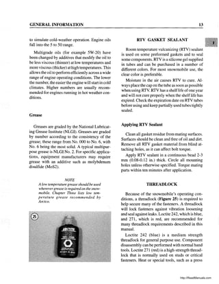 GENERAL INFORMATION
to simulate cold-weather operation. Engine oils
fall into the 5 to 50 range.
Multigrade oils (for example 5W-20) have
been changed by additives that modify the oil to
be less viscous (thinner) at low temperatures and
more viscous (thicker) at high temperatures. This
allows the oil to perform efficiently across a wide
range of engine operating conditions. The lower
the number, the easier the engine will start in cold
climates. Higher numbers are usually recom-
mended for engines running in hot weather con-
ditions.
Grease
Greases are graded by the National Lubricat-
ing Grease Institute (NLGI). Greases are graded
by number according to the consistency of the
grease; these range from No. 000 to No.6, with
No.6 being the most solid. A typical multipur-
pose grease is NLGI No.2. For specific applica-
tions, equipment manufacturers may require
grease with an additive such as molybdenum
disulfide (MoS2).
NOTE
A low temperature grease shouldbe used
wherevergrease is requiredon the snow-
mobile. Chapter Three lists low tem-
perature grease recommended by .
Arctco.
13
RTV GASKET SEALANT
Room temperature vulcanizing (RTV) sealant
is used on some preformed gaskets and to seal
some components. RTV is a silicone gel supplied
in tubes and can be purchased in a number of
different colors. For most snowmobile use, the
clear color is preferable.
Moisture in the air causes RTV to cure. Al-
ways place the cap on the tube as soon as possible
when using RTY. RTV has a shelf1ife ofone year
and will not cure properly when the shelflife has
expired. Check the expiration date on RTV tubes
before using and keep partially used tubes tightly
sealed.
Applying RTV Sealant
Clean all gasket residue from mating surfaces.
Surfaces should be clean and free ofoil and dirt.
Remove all RTV gasket material from blind at-
taching holes, as it can affect bolt torque.
Apply RTV sealant in a continuous bead 2-3
mm (0.08-0.12 in.) thick. Circle all mounting
holes unless otherwise specified. Torque mating
parts within ten minutes after application.
THREADLOCK
Because of the snowmobile's operating con-
ditions, a threadlock (Figure 25) is required to
help secure many of the fasteners. A threadl~ck
will lock fasteners against vibration loosenmg
and seal against leaks. Loctite 242, which is blue,
and 271, which is red, are recommended for
many threadlock requirements described in this
manual.
Loctite 242 (blue) is a medium strength
threadlock for general purpose use. Component
disassembly can be performed with normal hand
tools. Loctite 271 (red) is a high-strength thread-
lock that is normally used on studs or critical
fasteners. Heat or special tools, such as a press
http://ReadManuals.com
 