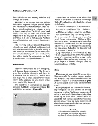 GENERAL INFORMATION
heads of bolts and nuts correctly and often will
damage the fastener.
Quality tools are made of alloy steel and are
heat-treated for greater strength. They are lighter
and better balanced than cheap tools. Their sur-
face is smooth, making them a pleasure to work
with and easy to clean. The initial cost of good
quality tools may be more, but they are less
expensive in the long run. Do not try to buy
everything in all sizes in the beginning. Purchase
tools a little at a time until you have the necessary
ones.
The following tools are required to perform
virtually any repair job. Each tool is described
and the recommended size is given for starting a
tool collection. Additional tools and some dupli-
cates may be added as you become familiar with
the vehicle. Arctic Cat snowmobiles are built
with metric and U.S. standard fasteners.
Screwdrivers
The basic screwdriver, ifit is used improperly,
will do more damage than good. The slot on a
screw has a definite dimension and shape. A
screwdriver must be selected to conform with
that shape. Use a small screwdriver for small
screws and a large one for large screws or the
screw head will be damaged.
Two basic types of screwdrivers are required:
common (flat-blade) screwdrivers (Figure 26)
and Phillips screwdrivers (Figure 27).
@
15
Screwdrivers are available in sets which often
include an assortment of common and Phillips
blades. If you buy them individually, buy at least
the following:
a. common screwdriver-5116 x 6 in. blade.
b. common screwdriver-3/8 x 12 in. blade.
c. Phillips screwdriver-size 2 tip, 6 in. blade.
Use screwdrivers only for driving screws.
Never use a screwdriver for prying or chiseling
metal. Do not try to remove a Phillips or Allen
head screw with a common screwdriver (unless
the screw has a combination head that will accept
either type). Ifyou use the improper screwdriver,
you may damage the head so that the proper tool
will be unable to remove it.
Keep screwdrivers in good condition and they
will last longer and perform better. Always keep
the tip of a common screwdriver in good condi-
tion. Figure 28 shows how to grind the tip to the
proper shape if it becomes damaged. Note the
symmetrical sides of the tip.
Pliers
Pliers corne in a wide range of types and sizes.
Pliers are useful for holding, cutting, bending
and crimping. They should never be used to cut
hardened objects or to tum bolts or nuts. Figure
29 shows several pliers useful in snowmobile
repair.
Each type of pliers has a specialized function.
Slip-joint pliers are used mainly for holding
things and bending. Needlenose pliers are used
to hold orbend small objects. Groove-joint pliers
known by the brand name Channelock can be
adjusted to hold various sizes of objects such as
pipe or tubing. There are many more types of
pliers, but the ones described are the most suit-
able for snowmobile repair.
CAUTION
Pliers should not be usedfor loosening
or tightening nuts or bolts. The sharp
teeth on the pliers will grind offthe cor-
http://ReadManuals.com
 