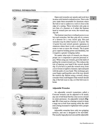 GENERAL INFORMATION
® r
17
Open-end wrenches are speedy and work best
in areas with limited overhead access. Their wide
jaws make them unsuitable for situations where
the bolt or nut is sunken in a well or close to the
edge of a casting. These wrenches only grip on
two flats of a fastener so if either the fastener
head or wrench jaws are worn, the wrench may
slip off.
The fastener must have overhead access to use
box-end wrenches, but they grip all six comers
of a fastener for a very secure grip. Box-end
wrenches may be either 6-point or 12-point. The
12-point box-end wrench permits operation in
situations where there is only a small amount of
room to tum or move the wrench. The 6-point
gives superior holding power and durability, but
it requires a greater swinging radius.
No matter what style of wrench you choose,
proper use is important to prevent personal in-
jury. When using any wrench, get in the habit of
pulling the wrench toward you. This reduces the
risk of injuring your hand if the wrench should
slip. If you have to push the wrench away from
you to loosen or tighten a fastener, open and push
with the palm of your hand. This technique gets
your fingers and knuckles out of the way should
the wrench slip. Before using a wrench, always
consider what could happen ifthe wrench should
slip, if the bolt were to slip, or if the bolt were to
break.
Adjustable Wrenches
An adjustable wrench (sometimes called a
Crescent wrench) can be adjusted to fit nearly
any nut or bolt head that has clear access around
its entire perimeter. An adjustable wrench (Fig-
ure 33) is best used as a backup wrench to keep
a large nut or bolt from turning while the other
end is being loosened or tightened with a proper
wrench.
Adjustable wrenches have only two gripping
surfaces, and one is designed to be moveable.
The usually large physical size and the adjustable
http://ReadManuals.com
 