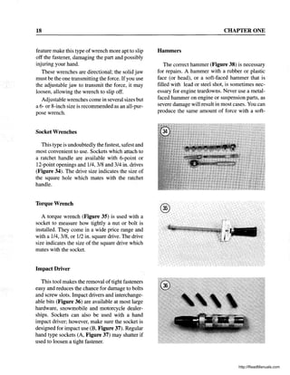 18
feature make this type ofwrench more apt to slip
off the fastener, damaging the part and possibly
injuring your hand.
These wrenches are directional; the solid jaw
must be the one transmitting the force. Ifyou use
the adjustable jaw to transmit the force, it may
loosen, allowing the wrench to slip off.
Adjustable wrenches come in several sizes but
a 6- or 8-inch size is recommended as an all-pur-
pose wrench.
Socket Wrenches
This type is undoubtedly the fastest, safest and
most convenient to use. Sockets which attach to
a ratchet handle are available with 6-point or
12-point openings and 114, 3/8 and 3/4 in. drives
(Figure 34). The drive size indicates the size of
the square hole which mates with the ratchet
handle.
Torque Wrench
A torque wrench (Figure 35) is used with a
socket to measure how tightly a nut or bolt is
installed. They come in a wide price range and
with a 114, 3/8, or 112 in. square drive. The drive
size indicates the size of the square drive which
mates with the socket.
Impact Driver
This tool makes the removal of tight fasteners
easy and reduces the chance for damage to bolts
and screw slots. Impact drivers and interchange-
able bits (Figure 36) are available at most large
hardware, snowmobile and motorcycle dealer-
ships. Sockets can also be used with a hand
impact driver; however, make sure the socket is
designed for impact use (B, Figure 37). Regular
hand type sockets (A, Figure 37) may shatter if
used to loosen a tight fastener.
CHAPTER ONE
Hammers
The correct hammer (Figure 38) is necessary
for repairs. A hammer with a rubber or plastic
face (or head), or a soft-faced hammer that is
filled with lead or steel shot, is sometimes nec-
essary for engine teardowns. Never use a metal-
faced hammer on engine or suspension parts, as
severe damage will result in most cases. You can
produce the same amount of force with a soft-
http://ReadManuals.com
 