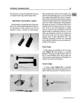 GENERAL INFORMATION
faced hammer. A metal-faced hammer, however,
is required when using a hand impact driver.
PRECISION MEASURING TOOLS
Measurement is an important part ofsnowmo-
bile service. When performing many of the serv-
ice procedures in this manual, you will be
required to make a number of measurements.
19
These include basic checks such as engine com-
pression and spark-plug gap. As you get deeper
into engine disassembly and service, measure-
ments will be required to determine the condition
ofthe piston and cylinder bore, crankshaftrunout
and so on. When making these measurements,
the degree of accuracy will dictate which tool is
required. Precision measuring tools are expen-
sive. If this is your first experience at engine
service, it may be more worthwhile to have the
checks made at a dealership. However, as your
skills and enthusiasm increase for doing your
own service work, you may want to begin pur-
chasing some of these specialized tools. The
following paragraphs describe the measuring
tools required to perform service procedures de-
scribed in this manual.
Feeler Gauge
Feeler gauges are available in sets of various
sizes (Figure 39). Each gauge is a specified
thickness. The gauge is made ofeither a piece of
flat or round hardened steel. Wire gauges are
used to measure spark plug gap. Flat gauges are
used for most other measurements.
Vernier Caliper
A vernier caliper (Figure 40) is invaluable
when reading inside, outside and depth measure-
ments with close precision. Common uses of a
http://ReadManuals.com
 