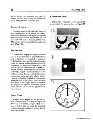 20
vernier caliper are measuring the length of
springs, the thickness of shims and thrust wash-
ers or the height of the reed valve stops.
Outside Micrometers
One of the most reliable tools used for preci-
sion measurement is the outside micrometer.
Outside micrometers will be required to measure
piston diameter. Outside micrometers are also
used with other tools to measure cylinder bore.
Micrometers can be purchased individually or as
a set (Figure 41).
Dial Indicator
Dial indicators (Figure 42) are precision tools
used to check differences in machined surfaces,
such as the ronout of a crankshaft or brake disc.
A dial indicator may also be used to locate the
piston at a specific position when checking igni-
tion timing. For snowmobile repair, select a dial
indicator with a continuous dial (Figure 43).
Several different mounting types are available,
including a magnetic stand that attaches to iron
surfaces, a clamp that can be attached to various
components, and a spark plug adapter that lo-
cates the probe of the dial indicator through the
spark plug hole of the cylinder head. See Mag-
netic Stand in this chapter. The various mounts
are required for specific measuring require-
ments. The text will indicate the type of mount-
mg necessary.
Degree Wheel
A degree wheel (Figure 44) is a specific tool
used to measure parts of a circle and angles. For
Arctic Cat snowmobiles, a degree wheel can be
used to help locate and mark the crankshaft
position. A degree wheel can be ordered through
most parts suppliers.
CHAPTER ONE
Cylinder Bore Gauge
The cylinder bore gauge is a very specialized
precision tool. The gauge set shown in Figure 45
@
@
@
http://ReadManuals.com
 