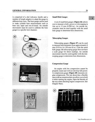 GENERAL INFORMATION
is comprised of a dial indicator, handle and a
number of length adapters to adapt the gauge to
different bore sizes. The bore gauge can be used
to make cylinder bore measurements such as
bore size, taper and out-of-round. An outside
micrometer must be used to calibrate the bore
gauge to a specific bore diameter.
®
@
21
Small Hole Gauges
A set of small hole gauges (Figure 46) allows
you to measure a hole, groove or slot ranging in
size up to 13 mm (0.500 in.). An outside mi-
crometer must be used together with the small
hole gauge to.determine bore dimensions.
Telescoping Gauges
Telescoping gauges (Figure 47) can be used
to measure hole diameters from approximately 8
mm (5/16 in.) to 150 mm (6 in.). Like the small
hole gauge, the telescoping gauge does not have
a scale gauge for direct readings. An outside
micrometer must be used together with the tele-
scoping gauge to determine bore dimensions.
Compression Gauge
An engine with low compression cannot be
properly tuned and will not develop full power.
A compression gauge (Figure 48) measures en-
gine compression. The one shown has a flexible
stem with an extension that can allow you to hold
it while starting the engine. Open the throttle all
the way when checking engine compression. See
Chapter Three.
®
http://ReadManuals.com
 