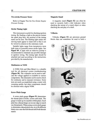 22
1vo-stroke Pressure Tester
Refer to Chapter Two for Two-Stroke Engine
Pressure Testing.
Strobe Timing Light
This instrument is useful for checking ignition
timing. By flashing a light at the precise instant
the spark plug fires, the position of the timing
mark can be seen. The flashing light makes the
moving mark appear to stand still so that it can
be viewed in relation to the stationary mark.
Suitable lights range from inexpensive neon
bulb types to powerful xenon strobe lights. See
Figure 49. A light with an inductive pickup is
recommended to eliminate any possible damage
to ignition wiring. The timing light should be
attached and used according to the instructions
provided by the manufacturer.
Multimeter or VOM
A VOM (Volt and Ohm Meter) is a valuable
tool for all electrical system troubleshooting
(Figure 50). The voltmeter can be used to indi-
cate the voltage applied or available to various
components. The ohmmetercan be used to check
for continuity and to measure resistance. Some
tests are easily accomplished using a meter with
sweeping needle, but other components should
be checked with a digital VOM.
Screw Pitch Gauge
A screw pitch gauge (Figure 51) determines
the thread pitch of bolts, screws and studs. The
gauge is made up ofa number ofthin plates. Each
plate has a thread shape cut on one edge to match
one thread pitch. When using a screw pitch gauge
to determine a thread pitch size, try to fit different
blade sizes onto the bolt thread until both threads
match.
CHAPTER ONE
Magnetic Stand
A magnetic stand (Figure 52) can often be
used to securely hold a dial indicator when
checking the runout of a round object or when
checking the end play of a shaft.
V-Blocks
V-blocks (Figure 53) are precision ground
blocks that can sometimes be used to hold a
@
http://ReadManuals.com
 