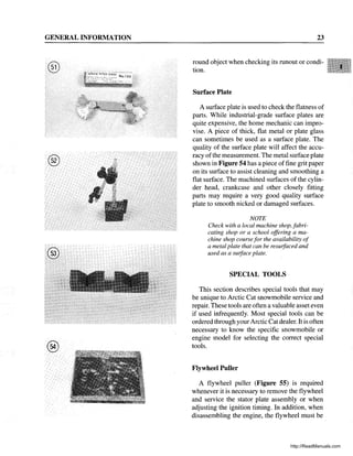GENERAL INFORMATION
®
®
®
23
round object when checking its runout or condi-
tion.
Surface Plate
A surface plate is used to check the flatness of
parts. While industrial-grade surface plates are
quite expensive, the home mechanic can impro-
vise. A piece of thick, flat metal or plate glass
can sometimes be used as a surface plate. The
quality of the surface plate will affect the accu-
racy ofthe measurement. The metal surface plate
shown in Figure 54 has a piece offine grit paper
on its surface to assist cleaning and smoothing a
flat surface. The machined surfaces of the cylin-
der head, crankcase and other closely fitting
parts may require a very good quality surface
plate to smooth nicked or damaged surfaces.
NOTE
Check with a local machine shop, fabri-
cating shop or a school offering a ma-
chine shop course for the availability of
a metal plate that can be resuifaced and
used as a suiface plate.
SPECIAL TOOLS
This section describes special tools that may
be unique to Arctic Cat snowmobile service and
repair. These tools are often a valuable asset even
if used infrequently. Most special tools can be
ordered through your Arctic Catdealer. It is often
necessary to know the specific snowmobile or
engine model for selecting the correct special
tools.
Flywheel Puller
A flywheel puller (Figure 55) is required
whenever it is necessary to remove the flywheel
and service the stator plate assembly or when
adjusting the ignition timing. In addition, when
disassembling the engine, the flywheel must be
http://ReadManuals.com
 
