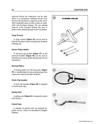 24
removed before the crankcases can be split.
There is no satisfactory substitute for this tool.
Because the flywheel is a taper fit on the crank-
shaft, makeshift removal often results in crank-
shaft and flywheel damage. Do not attempt
removal of the flywheel without this tool. A
puller can be ordered through Arctic Cat dealers.
Strap Wrench
A strap wrench (Figure 56) can be used to
hold the flywheel when loosening the flywheel
retaining nut.
Starter Pulley Holder
A universal type holder (Figure 57) or the
universal Grabbit (Figure 58) can be used to
hold the recoil starter pulley during removal and
installation.
Bearing Pullers
A bearing puller set with long arms (Figure ®
59) is valuable help for removing bearings from
suspension wheels and other locations.
Track Clip Installer
A track clip installer (Figure 60) is required
to install track clips.
Spring Scale
A spring scale (Figure 61) is required to check
track tension.
Clutch Tools
A number of special tools are required for
clutch service. These are described in Chapter
Thirteen.
®
CHAPTER ONE
FLYWHEEL PULLER
http://ReadManuals.com
 