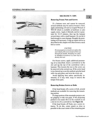 GENERAL INFORMATION
®
®
25
MECHANIC'S TIPS
Removing Frozen Nuts and Screws
If a fastener rusts and cannot be removed,
several methods may be used to loosen it. First,
apply penetrating oil such as Liquid Wrench or
WD-40 which is available at hardware or auto
supply stores. Apply it liberally and let it pene-
trate for 10-15 minutes, then tap the fastener
several times with a small hammer. Do not hit it
hard enough to cause damage. Reapply the pene-
trating oil ifnecessary. Using an impact driver as
described in this chapter will often loosen a stuck
bolt or screw.
CAUTION
Do notpound on screwdrivers unless the
steel shank ofthe tool extends all the way
through the handle. Pounding on a plas-
tic-handled screwdriver is a sure way to
destroy the tool.
For frozen screws, apply additional penetrat-
ing oil as described, insert a screwdriver in the
slot and tap the top of the screwdriver with a
hammer. This loosens the rust so the screw can
be removed in the normal way. Ifthe screw head
is too chewed up to use this method, grip the head
with vise-grip pliers and twist the screw out.
Avoid applying heat unless specifically in-
structed, as it may melt, warp or remove the
temper from parts.
Removing Broken Screws or Bolts
If the head breaks off a screw or bolt, several
methods are available for removing the remain-
ing portion.
Ifa large portion ofthe remainderprojects out,
try gripping it with vise-grips. If the projecting
portion is too small, file it to fit a wrench or cut
a slot in it to fit a screwdriver. See Figure 62.
If the head breaks off flush, use a screw ex-
tractor. To do this, center punch as close as
possible to the exact center of the remaining part
http://ReadManuals.com
 