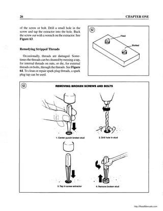 26
of the screw or bolt. Drill a small hole in the
screw and tap the extractor into the hole. Back
the screw out with a wrench on the extractor. See
Figure 63.
Remedying Stripped Threads
Occasionally, threads are damaged. Some-
times the threads can be cleaned by running a tap,
for internal threads on nuts, or die, for external
threads on bolts, through the threads. See Figure
64. To clean or repair spark plug threads, a spark
plug tap can be used.
®
® REMOVING BROKEN SCREWS AND BOLTS
1. Center punch broken stud 2. Drill hole in stud
3. Tap in screw extractor 4. Remove broken stud
CHAPTER ONE
http://ReadManuals.com
 
