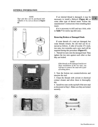 GENERAL INFORMATION
®
®
NOTE
Taps and dies can be purchased indi-
vidually or in a set as shown in Figure
65.
, r.
I'
27
If an internal thread is damaged, it may be
necessary to install a Helicoil (Figure 66) or
some other type of thread insert. Follow the
manufacturer's instructions when installing their
insert.
If it is necessary to drill and tap a hole, refer
to Table 7 for metric tap drill sizes.
Removing Broken or Damaged Studs
If some threads of a stud are damaged, but
some threads remain, the old stud can be re-
moved as follows. A tube of Loctite 271 (red),
two nuts, two wrenches and a new stud will be
required during this procedure (Figure 67).
1. Thread two nuts onto the damaged stud. Then
tighten the two nuts against each other so that
they are locked.
NOTE
Ifthe threads on the damaged studdo not
allow installation of the two nuts, you
will have to remove the stud with a pair
oflocking pliers.
2. Tum the bottom nut counterclockwise and
unscrew the stud.
3. Clean the threads with solvent or electrical
contact cleaner and allow them to thoroughly
dry.
4. Install two nuts on the top halfofthe new stud
as discussed in Step 1. Make sure they are locked
securely.
@
http://ReadManuals.com
 