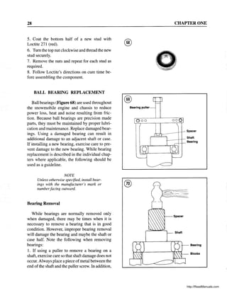 28
5. Coat the bottom half of a new stud with
Loctite 271 (red).
6. Tum the top nut clockwise and thread the new
stud securely.
7. Remove the nuts and repeat for each stud as
required.
8. Follow Loctite's directions on cure time be-
fore assembling the component.
BALL BEARING REPLACEMENT
Ball bearings (Figure 68) are used throughout
the snowmobile engine and chassis to reduce
power loss, heat and noise resulting from fric-
tion. Because ball bearings are precision made
parts, they must be maintained by proper lubri-
cation and maintenance. Replace damaged bear-
ings. Using a damaged bearing can result in
additional damage to an adjacent shaft or case.
If installing a new bearing, exercise care to pre-
vent damage to the new bearing. While bearing
replacement is described in the individual chap-
ters where applicable, the following should be
used as a guideline.
NOTE
Unless otherwise specified, install bear-
ings with the manufacturer's mark or
numberfacing outward.
Bearing Removal
While bearings are normally removed only .
when damaged, there may be times when it is
necessary to remove a bearing that is in good
condition. However, improper bearing removal
will damage the bearing and maybe the shaft or
case half. Note the following when removing
bearings:
1. If using a puller to remove a bearing on a
shaft, exercise care so that shaft damage does not
occur. Always place a piece ofmetal between the
end of the shaft and the puller screw. In addition,
@
Bearing puller
000
CHAPTER ONE
000
Spacer
Shaft
1-----t--.-
---+--.- Bearing
Bearing
Blocks
http://ReadManuals.com
 