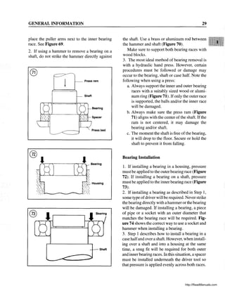 GENERAL INFORMATION
place the puller arms next to the inner bearing
race. See Figure 69.
2. If using a hammer to remove a bearing on a
shaft, do not strike the hammer directly against
®
®
I
®
Shaft
Bearing
Press bed
Shaft
29
the shaft. Use a brass or aluminum rod between
the hammer and shaft (Figure 70).
Make sure to support both bearing races with
wood blocks.
3. The most ideal method of bearing removal is
with a hydraulic hand press. However, certain
procedures must be followed or damage may
occur to the bearing, shaft or case half. Note the
following when using a press:
a. Always support the inner and outer bearing
races with a suitably sized wood or alumi-
num ring (Figure 71). Ifonly the outer race
is supported, the balls and/or the inner race
will be damaged.
b. Always make sure the press ram (Figure
71) aligns with the center of the shaft. Ifthe
ram is not centered, it may damage the
bearing and/or shaft.
c. The moment the shaft is free of the bearing,
it will drop to the floor. Secure or hold the
shaft to prevent it from falling.
Bearing Installation
1. If installing a bearing in a housing, pressure
must be applied to the outer bearing race (Figure
72). If installing a bearing on a shaft, pressure
must be applied to the inner bearing race (Figure
73).
2. If installing a bearing as described in Step 1,
some type ofdriver will be required. Never strike
the bearing directly with a hammer or the bearing
will be damaged. If installing a bearing, a piece
of pipe or a socket with an outer diameter that
matches the bearing race will be required. Fig-
ure 74 shows the correct way to use a socket and
hammer when installing a bearing.
3. Step 1 describes how to install a bearing in a
case halfand overa shaft. However, when install-
ing over a shaft and into a housing at the same
time, a snug fit will be required for both outer
and inner bearing races. In this situation, a spacer
must be installed underneath the driver tool so
that pressure is applied evenly across both races.
http://ReadManuals.com
 