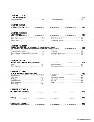 CHAPTER ELEVEN
COOLING SYSTEMS. . . • • . . . . . . . . . . . . . . . . . . . . . . . . . . . . . . . . . . . . . . . . . . . • .. 300
Fan-cooled models............................ 300 Liquid-cooled models ....................... " 303
CHAPTER TWELVE
RECOIL STARTER .••. . . . . • • • • • . . . . . . • • • • • • . . . . . . . . • . • • • . . . . . . • • • • . . .• 3 t4
CHAPTER THIRTEEN
DRIVE SYSTEM . . . • . . . . . . . • • . . . . . . . . . • • • • . . . . . . . . • • . • • . . . . . . . • • • • . . .. 324
Drive unit. . . . . . . . . . . . . . . . . . . . . . . . . . . . . . . . . .. 324
Drive pulley assembly. . . . . . . . . . . . . . . . . . . . . . . .. 325
Driven pulley. . . . . . . . . . . . . . . . . . . . . . . . . . . . . . .. 328
CHAPTER fOURTEEN
Drive belt. . . . . . . . . . . . . . . . . . . . . . . . . . . . . . . . . .. 330
Drive pulley service. . . . . . . . . . . . . . . . . . . . . . . . . .. 334
Driven pulley service. . . . . . . . . . . . . . . . . . . . . . . . .. 345
BRAKE, DRIVEN SHAfT, DROPCASE AND DRIVESHAfT . . . . . • • • • • • • . . . . . • • • • . .. 370
Drive chain and sprockets
(models without reverse)...................... 370
Drive chain and sprockets (models with reverse) .... 374
External chain tensioner . . . . . . . . . . . . . . . . . . . . . .. 380
CHAPTER fifTEEN
Driven shaft. . . . . . . . . . . . . . . . . . . . . . . . . . . . . . . .. 38 I
Driveshaft . . . . . . . . . . . . . . . . . . . . . . . . . . . . . . . . .. 384
Mechanical brake system . . . . . . . . . . . . . . . . . . . . .. 387
Hydraulic brake system........................ 393
fRONT SUSPENSION AND STEERING. . . . . . . . . . . . . . . . . . • • • • . . . . . . . . . . • • • • .. 401
Skis ....................................... 401 Steering assembly .......................... " 422
Front suspension . . . . . . . . . . . . . . . . . . . . . . . . . . . .. 406 Steering adjustment. . . . . . . . . . . . . . . . . . . . . . . . . .. 428
CHAPTER SIXTEEN
TRACK AND REAR SUSPENSION. . . . . . . . . . • • • . . . . • • . . . . . . . . . . . . . . . . . . . • .. 432
Rear suspension. . . . . . . . . . . . . . . . . . . . . . . . . . . . .. 432
Wear strips. . . . . . . . . . . . . . . . . . . . . . . . . . . . . . . . .. 434
End caps.................................... 435
Shock absorbers .............................. 435
Front arm spring ....... . . . . . . . . . . . . . . . . . . . . .. 457
Rear spring.................................. 457
CHAPTER SEVENTEEN
Front arm. . . . . . . . . . . . . . . . . . . . . . . . . . . . . . . . . .. 459
Rear arm and lower arm . . . . . . . . . . . . . . . . . . . . . .. 460
Idler wheels. . . . . . . . . . . . . . . . . . . . . . . . . . . . . . . .. 461
Rear axle . . . . . . . . . . . . . . . . . . . . . . . . . . . . . . . . . .. 461
Track ... , .................................. 462
OFF-SEASON STORAGE. . . . . • • • . . . . . • • • • • . . . • • • • • . . . . . . . . • . . • . . • • • . . . .. 467
INDEX. . . . . . . . . . . . . . . . . . . . . . . . . . . . . . . . . . . . . . . . . . . . . . . . . . . . . . . . . . . .. 47t
WIRING DIAGRAMS. . . . . . . . . . . . . . . . . . . . . . . . . . . . . . . . . . . . . . . . . . . . . . . . .. 473
http://ReadManuals.com
 