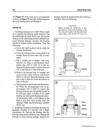 30
See Figure 75. If the outer race is not supported
as shown in Figure 75, the balls will push against
the outer bearing track and damage it.
Shrink Fit
1. Installing a bearing over a shaft: When a tight
fit is required, the bearing inside diameter will
be smaller than the shaft. In this case, driving the
bearing on the shaft using normal methods may
cause bearing damage. Instead, the bearing
should be heated before installation. Note the
following:
a. Secure the shaft so that it can be ready for
bearing installation.
b. Clean the bearing surface on the shaft of all
residue. Remove burrs with a file or sand-
paper.
c. Fill a suitable pot or beaker with clean
mineral oil. Place a thermometer rated
higher than 120° C (248° F) in the oil.
Support the thermometer so that it does not
rest on the bottom or side of the pot.
d. Remove the bearing from its wrapper and
secure it with a piece of heavy wire bent to
hold it in the pot. Hang the bearing in the
pot so that it does not touch the bottom or
sides of the pot.
e. Tum the heat on and monitor the thermome-
ter. When the oil temperature rises to ap-
proximately 120° C (248° F), remove the
bearing from the pot and quickly install it.
If necessary, place a socket on the inner
bearing race and tap the bearing into place.
As the bearing chills, it will tighten on the
shaft so you must work quickly when in-
stalling it. Make sure the bearing is installed
all the way.
2. Installing a bearing in a housing: Bearings are
generally installed in a housing with a slight
interference fit. Driving the bearing into the
housing using normal methods may damage the
housing or cause bearing damage. Instead, the
CHAPTER ONE
housing should be heated before the bearing is
installed. Note the following:
®
CAUTION
Before heating the crankcases in this
procedure to remove the bearings, wash
the cases thoroughly with detergent and
water. Rinse and rewash the cases as
Bearing
Shaft
Driver
- - - - Spacer
"'--"'/~- Bearing
Housing
http://ReadManuals.com
 