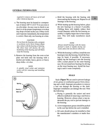 GENERAL INFORMATION
required to remove all traces ofoil and
other chemical deposits.
a. The housing must be heated to a tempera-
ture of about 100° C (212° F) in an oven or
on a hot plate. An easy way to check to see
that it is at the proper temperature is to drop
tiny drops ofwater on the case. Ifthey sizzle
and evaporate immediately, the temperature
is correct. Heat only one housing at a time.
CAUTION
Do not heat the housing with a propane
or acetlyene torch. Never bring a flame
into contact with the bearing or housing.
The direct heat will destroy the case
hardening ofthe bearing and will likely
warp the housing.
b. Remove the housing from the oven or hot
plate and hold onto the housing with a
kitchen pot holder, heavy gloves or heavy
shop cloths-it is hot.
@
NOTE
A suitably sized socket and extension
works well for removing and installing
bearings.
Spring
Dust lip
31
c. Hold the housing with the bearing side
down and tap the bearing out. Repeat for all
bearings in the housing.
d. While heating up the housing halves, place
the new bearings in a freezer if possible.
Chilling them will slightly reduce their
overall diameter while the hot housing as-
sembly is slightly larger due to heat expan-
sion. This will make installation much
eaSIer.
NOTE
Always install bearings with the manu-
facturer's mark or number facing out-
ward, unless the text directs otherwise.
e. While the housing is still hot, install the new
bearing(s) into the housing. Install the bear-
ings by hand, if possible. If necessary,
lightly tap the bearing(s) into the housing
with a socket placed on the outer bearing
race. Do not install new bearings by driving
on the inner bearing race. Install the bear-
ing(s) until it seats completely.
SEALS
Seals (Figure 76) are used to prevent leakage
of oil, grease or combustion gasses from a hous-
ing and a shaft. Improper procedures to remove
a seal can damage the housing or the shaft.
Improper installation can damage the seal. Note
the following:
a. Prying is generally the easiest and most
effective method of removing a seal from a
housing. However, always place a rag un-
derneath the pry tool to prevent damage to
the housing.
b. A low temperature grease should be packed
in the seal lips before the seal is installed.
c. Oil seals should always be installed so that
the manufacturer's numbers or marks face
out.
http://ReadManuals.com
 