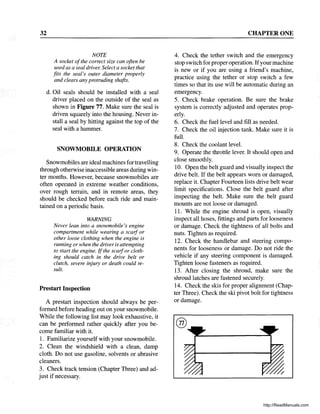 32
NOTE
A socket ofthe correct size can often be
used as a seal driver. Select a socket that
fits the seal's outer diameter properly
and clears any protruding shafts.
d. Oil seals should be installed with a seal
driver placed on the outside of the seal as
shown in Figure 77. Make sure the seal is
driven squarely into the housing. Never in-
stall a seal by hitting against the top of the
seal with a hammer.
SNOWMOBILE OPERATION
Snowmobiles are ideal machines for travelling
through otherwise inaccessible areas during win-
ter months. However, because snowmobiles are
often operated in extreme weather conditions,
over rough terrain, and in remote areas, they
should be checked before each ride and main-
tained on a periodic basis.
WARNING
Never lean into a snowmobile's engine
compartment while wearing a scmf or
other loose clothing when the engine is
running or when the driver is attempting
to start the engine. If the scmfor cloth-
ing should catch in the drive belt or
clutch, severe injury or death could re-
sult.
Prestart Inspection
A prestart inspection should always be per-.·
formed before heading out on your snowmobile.
While the following list may look exhaustive, it
can be performed rather quickly after you be-
come familiar with it.
1. Familiarize yourself with your snowmobile.
2. Clean the windshield with a clean, damp
cloth. Do not use gasoline, solvents or abrasive
cleaners.
3. Check track tension (Chapter Three) and ad-
just if necessary.
CHAPTER ONE
4. Check the tether switch and the emergency
stop switch for properoperation. Ifyour machine
is new or if you are using a friend's machine,
practice using the tether or stop switch a few
times so that its use will be automatic during an
emergency.
5. Check brake operation. Be sure the brake
system is correctly adjusted and operates prop-
erly.
6. Check the fuel level and fill as needed.
7. Check the oil injection tank. Make sure it is
full.
8. Check the coolant level.
9. Operate the throttle lever. It should open and
close smoothly.
10. Open the belt guard and visually inspect the
drive belt. If the belt appears worn or damaged,
replace it. Chapter Fourteen lists drive belt wear
limit specifications. Close the belt guard after
inspecting the belt. Make sure the belt guard
mounts are not loose or damaged.
11. While the engine shroud is open, visually
inspect all hoses, fittings and parts for looseness
or damage. Check the tightness of all bolts and
nuts. Tighten as required.
12. Check the handlebar and steering compo-
nents for looseness or damage. Do not ride the
vehicle if any steering component is damaged.
Tighten loose fasteners as required.
13. After closing the shroud, make sure the
shroud latches are fastened securely.
14. Check the skis for proper alignment (Chap-
ter Three). Check the ski pivot bolt for tightness
or damage.
http://ReadManuals.com
 