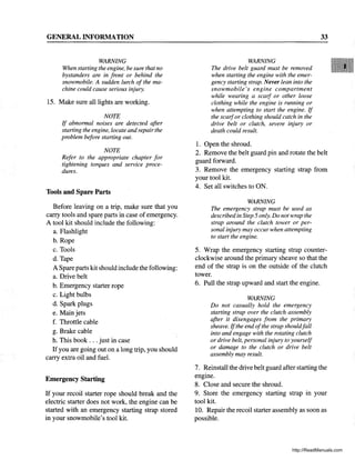 GENERAL INFORMATION
WARNING
When starting the engine, be sure that no
bystanders are in front or behind the
snowmobile. A sudden lurch of the ma-
chine could cause serious injury.
15. Make sure all lights are working.
NOTE
If abnormal noises are detected after
starting the engine, locate and repair the
problem before starting out.
NOTE
Refer to the appropriate chapter for
tightening torques and service proce-
dures.
Tools and Spare Parts
Before leaving on a trip, make sure that you
carry tools and spare parts in case ofemergency.
A tool kit should include the following:
a. Flashlight
b. Rope
c. Tools
d. Tape
A Spare parts kit should include the following:
a. Drive belt
b. Emergency starter rope
c. Light bulbs
d. Spark plugs
e. Mainjets
f. Throttle cable
g. Brake cable
h. This book ... just in case
If you are going out on a long trip, you should
carry extra oil and fuel.
Emergency Starting
If your recoil starter rope should break and the
electric starter does not work, the engine can be
started with an emergency starting strap stored
in your snowmobile's tool kit.
WARNING
The drive belt guard must be removed
when starting the engine with the emer-
gency starting strap. Never lean into the
snowmobile's engine compartment
while wearing a scalf or other loose
clothing while the engine is running or
when attempting to start the engine. If
the scalfor clothing should catch in the
drive belt or clutch, severe injury or
death could result.
1. Open the shroud.
33
2. Remove the belt guard pin and rotate the belt
guard forward.
3. Remove the emergency starting strap from
your tool kit.
4. Set all switches to ON.
WARNING
The emergency strap must be used as
described in Step 5 only. Do not wrap the
strap around the clutch tower or per-
sonal injury may occur when attempting
to start the engine.
5. Wrap the emergency starting strap counter-
clockwise around the primary sheave so that the
end of the strap is on the outside of the clutch
tower.
6. Pull the strap upward and start the engine.
WARNING
Do not casually hold the emergency
starting strap over the clutch assembly
after it disengages from the primary
sheave. Ifthe end ofthe strap shouldfall
into and engage with the rotating clutch
or drive belt, personal injury to yourself
or damage to the clutch or drive belt
assembly may result.
7. Reinstall the drive belt guard after starting the
engine.
8. Close and secure the shroud.
9. Store the emergency starting strap in your
tool kit.
10. Repair the recoil starter assembly as soon as
possible.
http://ReadManuals.com
 