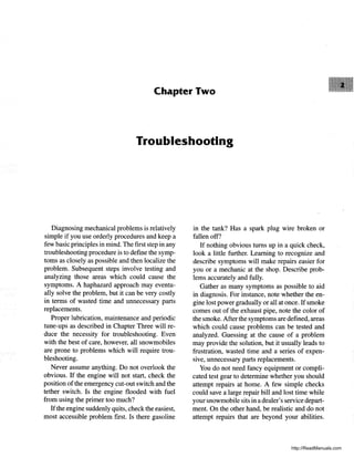 Chapter Two
Troubleshooting
Diagnosing mechanical problems is relatively
simple if you use orderly procedures and keep a
few basic principles in mind. The first step in any
troubleshooting procedure is to define the symp-
toms as closely as possible and then localize the
problem. Subsequent steps involve testing and
analyzing those areas which could cause the
symptoms. A haphazard approach may eventu-
ally solve the problem, but it can be very costly
in terms of wasted time and unnecessary parts
replacements.
Proper lubrication, maintenance and periodic
tune-ups as described in Chapter Three will re-
duce the necessity for troubleshooting. Even
with the best of care, however, all snowmobiles
are prone to problems which will require trou-
bleshooting.
Never assume anything. Do not overlook the
obvious. If the engine will not start, check the
position ofthe emergency cut-out switch and the
tether switch. Is the engine flooded with fuel
from using the primer too much?
Ifthe engine suddenly quits, check the easiest,
most accessible problem first. Is there gasoline
in the tank? Has a spark plug wire broken or
fallen off?
If nothing obvious turns up in a quick check,
look a little further. Learning to recognize and
describe symptoms will make repairs easier for
you or a mechanic at the shop. Describe prob-
lems accurately and fully.
Gather as many symptoms as possible to aid
in diagnosis. For instance, note whether the en-
gine lost power gradually or all at once. If smoke
comes out of the exhaust pipe, note the color of
the smoke. After the symptoms are defined, areas
which could cause problems can be tested and
analyzed. Guessing at the cause of a problem
may provide the solution, but it usually leads to
frustration, wasted time and a series of expen-
sive, unnecessary parts replacements.
You do not need fancy equipment or compli-
cated test gear to determine whether you should
attempt repairs at home. A few simple checks
could save a large repair bill and lost time while
your snowmobile sits in a dealer's service depart-
ment. On the other hand, be realistic and do not
attempt repairs that are beyond your abilities.
http://ReadManuals.com
 