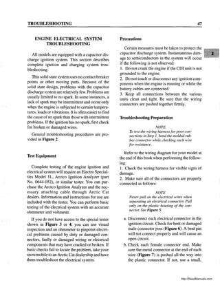 TROUBLESHOOTING
ENGINE ELECTRICAL SYSTEM
TROUBLESHOOTING
All models are equipped with a capacitor dis-
charge ignition system. This section describes
complete ignition and charging system trou-
bleshooting.
This solid state system uses no contact breaker
points or other moving parts. Because of the
solid state design, problems with the capacitor
discharge system are relatively few. Problems are
usually limited to no spark. In some instances, a
lack of spark may be intermittent and occur only
when the engine is subjected to certain tempera-
tures, loads or vibrations. It is often easier to find
the cause ofno spark than those with intermittent
problems. Ifthe ignition has no spark, first check
for broken or damaged wires.
General troubleshooting procedures are pro-
vided in Figure 2.
Test Equipment
Complete testing of the engine ignition and
electrical system will require an Electro Special-
ties Model IL, Arctco Ignition Analyzer (part
No. 0644-052), or similar tester. You can pur-
chase the Arctco Ignition Analyzer and the nec-
essary attaching cable through Arctic Cat
dealers. Information and instructions for use are
included with the tester. You can perform basic
testing of the electrical system with an accurate.
ohmmeter and voltmeter.
If you do not have access to the special tester
shown in Figure 3 or 4, you can use visual
inspection and an ohmmeter to pinpoint electri-
cal problems caused by dirty or damaged con-
nectors, faulty or damaged wiring or electrical
components that may have cracked or broken. If
basic checks fail to locate the problem, take your
snowmobile to an Arctic Cat dealership and have
them troubleshoot the electrical system.
47
Precautions
Certain measures must be taken to protect the
capacitor discharge system. Instantaneous dam-
age to semiconductors in the system will occur
if the following is not observed:
1. Do not crank the engine if the CDI unit is not
grounded to the engine.
2. Do not touch or disconnect any ignition com-
ponents when the engine is running or while the
battery cables are connected.
3. Keep all connections between the various
units clean and tight. Be sure that the wiring
connectors are pushed together firmly.
Troubleshooting Preparation
NOTE
To test the wiring harness for poor con-
nections in Step 1, bend the molded rub-
ber connector while checking each wire
for resistance.
Refer to the wiring diagram for your model at
the end ofthis book when performing the follow-
mg:
1. Check the wiring harness for visible signs of
damage.
2. Make sure all of the connectors are properly
connected as follows:
NOTE
Never pull on the electrical wires when
separating an electrical connector. Pull
only on the plastic housing of the con-
nector. See Figure 5.
a. Disconnect each electrical connector in the
ignition circuit. Check for bent or damaged
male connector pins (Figure 6). A bent pin
will not connect properly and will cause an
open circuit.
b. Check each female connector end. Make
sure the metal connector at the end of each
wire (Figure 7) is pushed all the way into
the plastic connector. If not, use a small,
http://ReadManuals.com
 