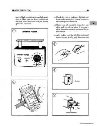 TROUBLESHOOTING
narrow blade screwdriver to carefully push
them in. Make sure you do not pinch or cut
the wire. Also, make sure that you do not
spread the connector.
CD IGNITION TESTER
IGNITION1'CSTU.
'..,Ole.."TOil.
49
c. Check the wires to make sure that each one
is properly attached to a metal connector
inside the plastic connector.
d. Make sure all electrical connectors are
clean and free of corrosion. If necessary,
clean the connectors with an electrical con-
tact cleaner.
e. After making sure that all of the individual
connectors are alright, push the connectors
Cit:::::'~~ Bent pin
(})
Loose connector
http://ReadManuals.com
 