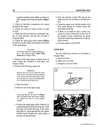 50
together until they click. Make sure they are
fully engaged and locked together (Figure
8).
3. Check all electrical components for a good
ground to the engine.
4. Check all wiring for short circuits or open
circuits.
5. Make sure the fuel tank has an adequate sup-
ply of fresh gasoline and that the oil tank is
properly filled.
6. Check the spark plug cable routing (Figure
9) and be sure the cables are properly connected
to the spark plugs.
CAUTION
To prevent expensive engine damage, re-
fer to the Caution under Spark Plug
Removal in Chapter Three.
7. Remove both spark plugs, keeping them in
order. Check the condition of each plug. See
Chapter Three.
8. Perform the following spark test:
WARNING
During this test, do not hold the spark
plug, wire orconnectorwith yourfingers
or a serious electrical shock may result.
Ifnecessary, use a pair ofinsulated pli-
ers to hold the spark plug wire.
a. Open the hood.
b. Remove one of the spark plugs.
NOTE
A test plug like the one shown in Figure
10 is available from many parts suppli-
ers. Attach the clip to a good engine
ground.
c. Connect the spark plug cable connector to
a spark plug that is known to be good, or the
test plug, and touch the base of the spark
plug base to a good ground like the engine
cylinder head. Position the spark plug so
you can see the electrode.
CHAPTER TWO
d. Turn the ignition switch ON and set the
tether and cut-out switches to the ON posi-
tion.
e. Crank the engine over with the starter. A fat
blue spark should be evident across the
spark plug electrode.
f. If there is no spark or only a weak one,
check for loose connections at the coil. If
all external wiring connections are good,
check the remaining components of the ig-
nition system.
g. Turn the ignition switch OFF.
Switch Tests
Test the following switches as described in
Chapter Nine:
a. ignition switch.
b. tether cut-out switch.
c. emergency cut-out switch.
http://ReadManuals.com
 