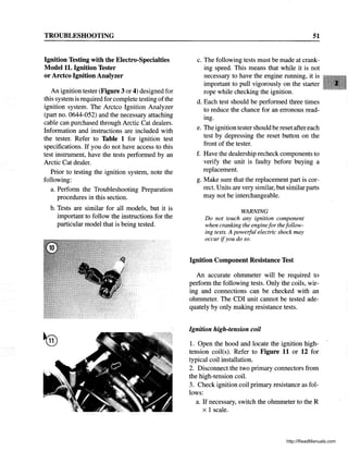 TROUBLESHOOTING
Ignition Testing with the Electro-Specialties
ModellL Ignition Tester
or Arctco Ignition Analyzer
An ignition tester (Figure 3 or 4) designed for
this system is required for complete testing ofthe
ignition system. The Arctco Ignition Analyzer
(part no. 0644-052) and the necessary attaching
cable can purchased through Arctic Cat dealers.
Information and instructions are included with
the tester. Refer to Table 1 for ignition test
specifications. If you do not have access to this
test instrument, have the tests performed by an
Arctic Cat dealer.
Prior to testing the ignition system, note the
following:
a. Perform the Troubleshooting Preparation
procedures in this section.
b. Tests are similar for all models, but it is
important to follow the instructions for the
particular model that is being tested.
51
c. The following tests must be made at crank-
ing speed. This means that while it is not
necessary to have the engine running, it is
important to pull vigorously on the starter
rope while checking the ignition.
d. Each test should be performed three times
to reduce the chance for an erronous read-
ing.
e. The ignition tester should be reset aftereach
test by depressing the reset button on the
front of the tester.
f. Have the dealership recheck components to
verify the unit is faulty before buying a
replacement.
g. Make sure that the replacement part is cor-
rect. Units are very similar, but similarparts
may not be interchangeable.
WARNING
Do not touch any ignition component
when cranking the enginefor thefollow-
ing tests. A poweiful electric shock may
occur ifyou do so.
Ignition Component Resistance Test
An accurate ohmmeter will be required to
perform the following tests. Only the coils, wir-
ing and connections can be checked with an
ohmmeter. The CDI unit cannot be tested ade-
quately by only making resistance tests.
Ignition high-tension coil
1. Open the hood and locate the ignition high-
tension coil(s). Refer to Figure 11 or 12 for
typical coil installation.
2. Disconnect the two primary connectors from
the high-tension coil.
3. Check ignition coil primary resistance as fol-
lows:
a. If necessary, switch the ohmmeter to the R
x 1 scale.
http://ReadManuals.com
 