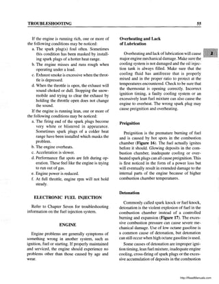 TROUBLESHOOTING
If the engine is running rich, one or more of
the following conditions may be noticed:
a. The spark plug(s) foul often. Sometimes
this condition has been masked by install-
ing spark plugs of a hotter heat range.
b. The engine misses and runs rough when
operating under a load.
c. Exhaust smoke is excessive when the throt-
tle is depressed.
d. When the throttle is open, the exhaust will
sound choked or dull. Stopping the snow-
mobile and trying to clear the exhaust by
holding the throttle open does not change
the sound.
If the engine is running lean, one or more of
the following conditions may be noticed:
a. The firing end of the spark plugs become
very white or blistered in appearance.
Sometimes spark plugs of a colder heat
range have been installed which masks the
problem.
b. The engine overheats.
c. Acceleration is slower.
d. Performance flat spots are felt during op-
eration. These feel like the engine is trying
to run out of gas.
e. Engine power is reduced.
f. At full throttle, engine rpm will not hold
steady.
ELECTRONIC FUEL INJECTION
Refer to Chapter Seven for troubleshooting.
information on the fuel injection system.
ENGINE
Engine problems are generally symptoms of
something wrong in another system, such as
ignition, fuel or starting. If properly maintained
and serviced, the engine should experience no
problems other than those caused by age and
wear.
Overheating and Lack
of Lubrication
55
Overheating and lack oflubrication will cause
major engine mechanical damage. Make sure the
cooling system is not damaged and the oil injec-
tion tank is always filled. Make sure that the
cooling fluid has antifreeze that is properly
mixed and in the proper ratio to protect at the
temperatures encountered. Check to be sure that
the thermostat is opening correctly. Incorrect
ignition timing, a faulty cooling system or an
excessively lean fuel mixture can also cause the
engine to overheat. The wrong spark plug may
cause preignition and overheating.
Preignition
Preignition is the premature burning of fuel
and is caused by hot spots in the combustion
chamber (Figure 16). The fuel actually ignites
before it should. Glowing deposits in the com-
bustion chamber, inadequate cooling or over-
heated spark plugs can all cause preignition. This
is first noticed in the form of a power loss but
will eventually result in extended damage to the
internal parts of the engine because of higher
combustion chamber temperatures.
Detonation
Commonly called spark knock or fuel knock,
detonation is the violent explosion of fuel in the
combustion chamber instead of a controlled
burning and expansion (Figure 17). The exces-
sive combustion pressure can cause severe me-
chanical damage. Use of low octane gasoline is
a common cause of detonation, but detonation
can still occur when high octane gasoline is used.
Some causes of detonation are improper igni-
tion timing, lean fuel mixture, inadequate engine
cooling, cross-firing of spark plugs or the exces-
sive accumulation of deposits in the combustion
http://ReadManuals.com
 
