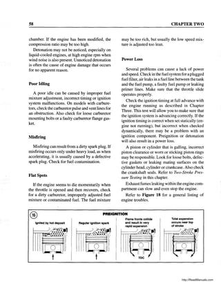 58
chamber. If the engine has been modified, the
compression ratio may be too high.
Detonation may not be noticed, especially on
liquid-cooled engines, at high engine rpm when
wind noise is also present. Unnoticed detonation
is often the cause of engine damage that occurs
for no apparent reason.
Poor Idling
A poor idle can be caused by improper fuel
mixture adjustment, incorrect timing or ignition
system malfunctions. On models with carbure-
tors, check the carburetor pulse and vent lines for
an obstruction. Also check for loose carburetor
mounting bolts or a faulty carburetor flange gas-
ket.
Misfiring
Misfiring can result from a dirty spark plug. If
misfiring occurs only under heavy load, as when
accelerating, it is usually caused by a defective
spark plug. Check for fuel contamination.
Flat Spots
If the engine seems to die momentarily when
the throttle is opened and then recovers, check
for a dirty carburetor, improperly adjusted fuel
mixture or contaminated fuel. The fuel mixture
CHAPTER TWO
may be too rich, but usually the low speed mix-
ture is adjusted too lean.
Power Loss
Several problems can cause a lack of power
and speed. Checkin the fuel system for a plugged
fuel filter, air leaks in a fuel line between the tank
and the fuel pump, a faulty fuel pump or leaking
primer lines. Make sure that the throttle slide
operates properly.
Check the ignition timing at full advance with
the engine running as described in Chapter
Three. This test will allow you to make sure that
the ignition system is advancing correctly. If the
ignition timing is correct when set statically (en-
gine not running), but incorrect when checked
dynamically, there may be a problem with an
ignition component. Preignition or detonation
will also result in a power loss.
A piston or cylinder that is galling, incorrect
piston clearance or worn or sticking piston rings
may be responsible. Look for loose bolts, defec-
tive gaskets or leaking mating surfaces on the
cylinder head, cylinder or crankcase. Also check
the crankshaft seals. Refer to Two-Stroke Pres-
sure Testing in this chapter.
Exhaustfumes leaking within the engine com-
partment can slow and even stop the engine.
Refer to Figure 18 for a general listing of
engine troubles.
@ PREIGNITION
Ignited by hot deposit Regular ignition spark
Flame fronts collide
and result in very
rapid expansion
Total expansion
occurs near top
of stroke
http://ReadManuals.com
 