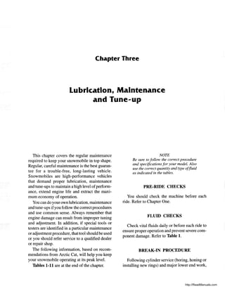 Chapter Three
Lubrication, Maintenance
and Tune-up
This chapter covers the regular maintenance
required to keep your snowmobile in top shape.
Regular, careful maintenance is the best guaran-
tee for a trouble-free, long-lasting vehicle.
Snowmobiles are high-performance vehicles
that demand proper lubrication, maintenance
and tune-ups to maintain a high level ofperform-
ance, extend engine life and extract the maxi-
mum economy of operation.
You can do your own lubrication, maintenance
and tune-ups ifyou follow the correct procedures
and use common sense. Always remember that
engine damage can result from improper tuning
and adjustment. In addition, if special tools or
testers are identified in a particular maintenance
or adjustment procedure, that tool should be used
or you should refer service to a qualified dealer
or repair shop.
The following information, based on recom-
mendations from Arctic Cat, will help you keep
your snowmobile operating at its peak level.
Tables 1-11 are at the end of the chapter.
NOTE
Be sure to follow the correct procedure
and specifications for your model. Also
use the correct quantity and type offluid
as indicated in the tables.
PRE-RIDE CHECKS
You should check the machine before each
ride. Refer to Chapter One.
FLUID CHECKS
Check vital fluids daily or before each ride to
ensure proper operation and prevent severe com-
ponent damage. Refer to Table 1.
BREAK-IN PROCEDURE
Following cylinder service (boring, honing or
installing new rings) and major lower end work,
http://ReadManuals.com
 