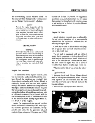 74
the snowmobiling season. Refer to Table 1 for
the daily schedule, Table 2for the weekly sched-
ule and Table 3 for the monthly schedule.
NOTE
Repeat the engine inspection checks
every time you overhaul the engine top
end or bottom end or remove the engine
from the frame for other service. Like-
wise, perform the chassis and steering
inspection procedures after you have
performed major service to these com-
ponents.
LUBRICATION
WARNING
Seriousfire hazards always exist around
gasoline. Do not allow any smoking in
areas wherefuel is being mixed or while
refueling your machine. Always have a
fire extinguisher, ratedfor gasoline and
electrical fires, within reach when refu-
eling or servicing any part of the fuel
system.
Proper Fuel Selection
The Suzuki two-stroke engines used in Arctic
Cat snowmobiles are lubricated by oil that circu-
lates through the crankcase and eventually into
the combustion chamber with the fuel. The oil is
eventually burned with the fuel and expelled
through the exhaust. The various components of
the engine are lubricated by the oil as it clings to
the various parts as it passes through the crank-..
case and cylinders. All models are equipped with
an oil injection system. Pre-mixing oil with the
fuel is not required on any ofthe models covered
in this manual except during engine break-in.
See Break-In in this chapter.
Arctic Cat recommends the use of gasoline
with a minimum octane rating of 87. Most regu-
lar, unleaded gasolines are acceptable. If oxy-
genates are added to the gasoline, ethanol
content should not exceed 10 percent and MTBE
CHAPTER THREE
should not exceed 15 percent. If oxygenated
gasoline is used, install a main jet one size larger
than standard in the carburetor. It is not necessary
to add antifreeze to the fuel if gasoline blended
with ethanol is used.
Engine Oil Tank
An oil injection system is used on all models.
During engine operation, oil is automatically
injected into the engine at a variable ratio de-
pending on engine rpm.
Check the oil level in the reservoir tank (Fig-
ure 1, typical) daily and each time the snowmo-
bile is filled with fuel.
The oil tank is equipped with an oil level
sensor that is connected to the injection oil level
pilot lamp on the instrument panel. When the oil
level in the tank reaches a specified low point,
the pilot lamp will light. Add oil as soon as
possible when the low oil pilot light comes on.
When the oil level is low, perform the follow-
mg:
1. Open the hood.
2. Remove the oil tank fill cap (Figure 1) and
pour in the required amount of Arctic Extreme
50:1 Injection Oil or equivalent. Fill the tank
until the oil level is up to the full mark on the
transparent tank.
3. Reinstall the fill cap and close the hood.
http://ReadManuals.com
 