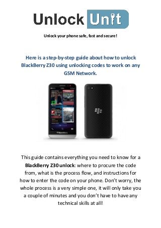 Unlock your phone safe, fast and secure!
Here is a step-by-step guide about how to unlock
BlackBerry Z30 using unlocking codes to work on any
GSM Network.
This guide contains everything you need to know for a
BlackBerry Z30 unlock: where to procure the code
from, what is the process flow, and instructions for
how to enter the code on your phone. Don’t worry, the
whole process is a very simple one, it will only take you
a couple of minutes and you don’t have to have any
technical skills at all!
 