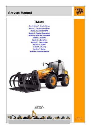 Copyright © 2004 JCB SERVICE. All rights reserved. No part of this publication may be reproduced, stored in a retrieval system, or transmitted in any form or by any other means,
electronic, mechanical, photocopying or otherwise, without prior permission from JCB SERVICE.
World Class
Customer Support
9803/9520-7
Publication No.
Issued by JCB Technical Publications, JCB Service, World Parts Centre, Beamhurst, Uttoxeter, Staffordshire, ST14 5PA, England. Tel +44 1889 590312 Fax +44 1889 593377
Service Manual
TM310
Service Manual - Service Manual
Section 1 - General Information
Section 2 - Care and Safety
Section 3 - Routine Maintenance
Section B - Body and Framework
Section C - Electrics
Section E - Hydraulics
Section F - Transmission
Section G - Brakes
Section H - Steering
Section K - Engine
Section M - Network Systems
 