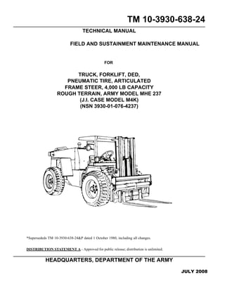 TM 10-3930-638-24
TECHNICAL MANUAL
FIELD AND SUSTAINMENT MAINTENANCE MANUAL
FOR
TRUCK, FORKLIFT, DED,
PNEUMATIC TIRE, ARTICULATED
FRAME STEER, 4,000 LB CAPACITY
ROUGH TERRAIN, ARMY MODEL MHE 237
(J.I. CASE MODEL M4K)
(NSN 3930-01-076-4237)
*Supersededs TM 10-3930-638-24&P dated 1 October 1980, including all changes.
DISTRIBUTION STATEMENT A - Approved for public release; distribution is unlimited.
HEADQUARTERS, DEPARTMENT OF THE ARMY
JULY 2008
 