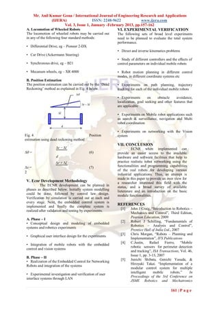 Mr. Anil Kumar Gona / International Journal of Engineering Research and Applications
                (IJERA)                  ISSN: 2248-9622           www.ijera.com
                       Vol. 3, Issue 1, January -February 2013, pp.157-162
 A. Locomotion of Wheeled Robots                      VI. EXPERIMENTAL VERIFICATION
 The locomotion of wheeled robots may be carried out       The following sets of broad level experiments
 in any of the following four standard methods:            need to be planned to evaluate the total system
                                                           performance.
 • Differential Drive, eg – Pioneer 2-DX
                                                           • Direct and inverse kinematics problems
 • Car Drive (Ackermann Steering)
                                                           • Study of different controllers and the effects of
 • Synchronous drive, eg – B21                             control parameters on individual mobile robots

 • Mecanum wheels, eg – XR 4000                            • Robot motion planning in different control
                                                           modes, in different coordinate systems etc
 B. Position Estimation
 The position estimation can be carried out by the „Dead   • Experiments on path planning, trajectory
 Reckoning‟ method as explained in Fig. 4 below.           tracking for each of the individual mobile robots

                                                           • Experiments       on     obstacle    avoidance,
                                                           localization, goal seeking and other features that
                                                           are applicable

                                                           • Experiments on Mobile robot applications such
                                                           as search & surveillance, navigation and Multi
                                                           robot coordination

                                                           • Experiments on networking with the Vision
Fig. 4                                     Position        system
estimation using dead reckoning method
                                                           VII. CONCLUSION
                    ∆r − ∆l                                          ECNR when implemented can
∆θ =                                       (6)             provide an easier access to the available
                    d                                      hardware and software facilities that help to
                    ∆r + ∆l                                practice realistic robot networking using the
∆s =                                       (7)             functionalities and programming capabilities
                                                           of the real robots for developing various
2
                                                           industrial applications. Thus, an attempt is
                                                           made in this paper to provide an over view for
 V. Ecnr Development Methodology                           a researcher interested this field with the
          The ECNR development can be planned in           status, and a broad survey of available
 phases as described below. Initially system modelling     lieterature and an introduction on the basic
 could be done, followed by control law design.            module functionalities.
 Verification by simulation is carried out at each and
 every stage. Next, the embedded control system is
 implemented and finally the complete system is
                                                           REFERENCES
                                                             [1]    John J Craig, “Introduction to Robotics –
 realized after validation and testing by experiments.
                                                                    Mechanics and Control”, Third Edition,
                                                                    Pearson Education, 2009
 A. Phase – I
                                                             [2]    Robert J Schilling, “Fundamentals of
 • Conceptual design and modeling of embedded
                                                                    Robotics – Analysis and Control”,
 systems and robotics experiments
                                                                    Prentice Hall of India Ltd., 2007
                                                             [3]    Chris Morgan, “Robots – Planning and
 • Graphical user interface design for the experiments
                                                                    Implementation”, IFS Publications
                                                             [4]    C.Justin,    Rafael     Fierro,    “Mobile
 • Integration of mobile robots with the embedded
                                                                    robotic sensors for perimeter detection
 control and vision systems
                                                                    and tracking”, ISA Transactions, Vol. 46,
                                                                    Issue 1, pp. 3-13, 2007
 B. Phase – II
                                                             [5]    Junichi Shibata, Genichi Yasuda, &
 • Realization of the Embedded Control for Networking
                                                                    Hiroyuki Takai. “Implementation of a
 Robots and integration of the systems
                                                                    modular control system for multiple
                                                                    intelligent     mobile      robots.”    In
 • Experimental investigation and verification of user
                                                                    Proceedings of the 3rd Conference on
 interface systems through LAN
                                                                    JSME Robotics and Mechatronics

                                                                                               161 | P a g e
 