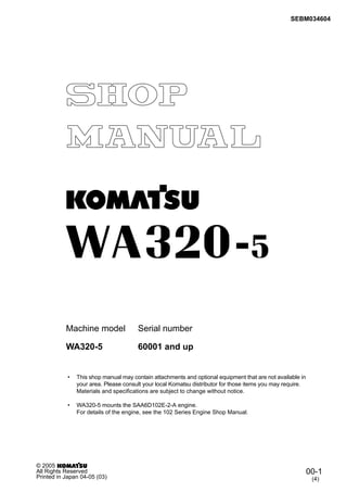 SEBM034604
Machine model Serial number
• This shop manual may contain attachments and optional equipment that are not available in
your area. Please consult your local Komatsu distributor for those items you may require.
Materials and specifications are subject to change without notice.
• WA320-5 mounts the SAA6D102E-2-A engine.
For details of the engine, see the 102 Series Engine Shop Manual.
WA320-5 60001 and up
00-1
(4)
© 2005
All Rights Reserved
Printed in Japan 04-05 (03)
 
