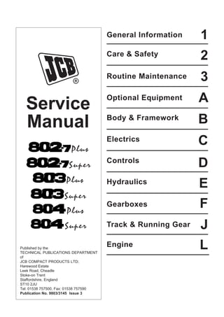 Service
Manual
General Information
L
J
F
E
D
C
A
3
2
1
Engine
Track & Running Gear
Gearboxes
Hydraulics
Controls
Electrics
Body & Framework
Optional Equipment
Routine Maintenance
Care & Safety
B
Published by the
TECHNICAL PUBLICATIONS DEPARTMENT
of
JCB COMPACT PRODUCTS LTD;
Harewood Estate
Leek Road, Cheadle
Stoke-on Trent
Staffordshire, England
ST10 2JU
Tel: 01538 757500, Fax: 01538 757590
Publication No. 9803/3145 Issue 3
Super
Plus
Super
Plus
Super
Plus
Open front screen
 