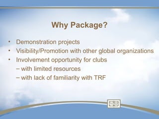 Why Package?

• Demonstration projects
• Visibility/Promotion with other global organizations
• Involvement opportunity for clubs
  – with limited resources
  – with lack of familiarity with TRF
 
