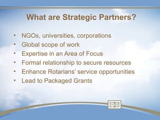What are Strategic Partners?

•   NGOs, universities, corporations
•   Global scope of work
•   Expertise in an Area of Focus
•   Formal relationship to secure resources
•   Enhance Rotarians’ service opportunities
•   Lead to Packaged Grants
 