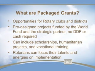What are Packaged Grants?
• Opportunities for Rotary clubs and districts
• Pre-designed projects funded by the World
  Fund and the strategic partner, no DDF or
  cash required
• Can include scholarships, humanitarian
  projects, and vocational training
• Rotarians can focus their talents and
  energies on implementation
 